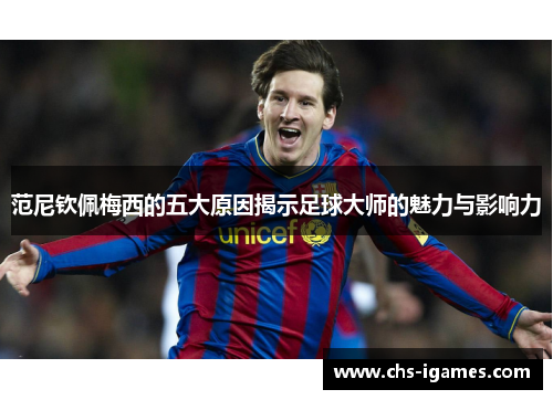 范尼钦佩梅西的五大原因揭示足球大师的魅力与影响力