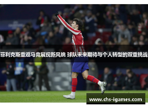 菲利克斯重返马竞展现新风貌 球队未来期待与个人转型的双重挑战 菲利克斯重返马竞展现新风貌 球队未来期待与个人转型的双重挑战