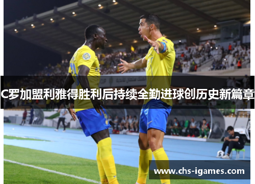 C罗加盟利雅得胜利后持续全勤进球创历史新篇章 C罗加盟利雅得胜利后持续全勤进球创历史新篇章