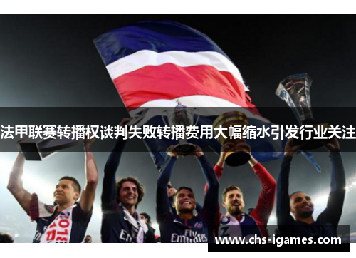 法甲联赛转播权谈判失败转播费用大幅缩水引发行业关注