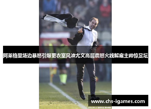 阿莱格里场边暴怒引爆更衣室风波尤文高层震怒火线解雇主帅惊足坛