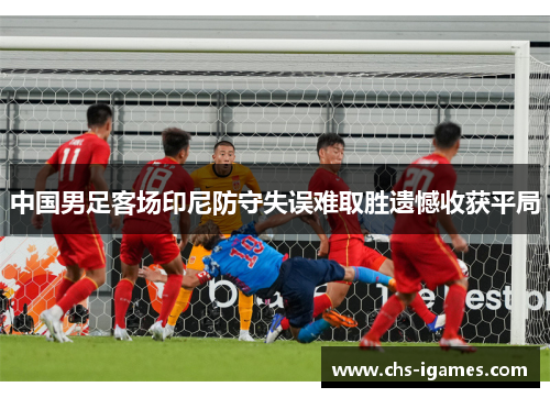 中国男足客场印尼防守失误难取胜遗憾收获平局 中国男足客场印尼防守失误难取胜遗憾收获平局